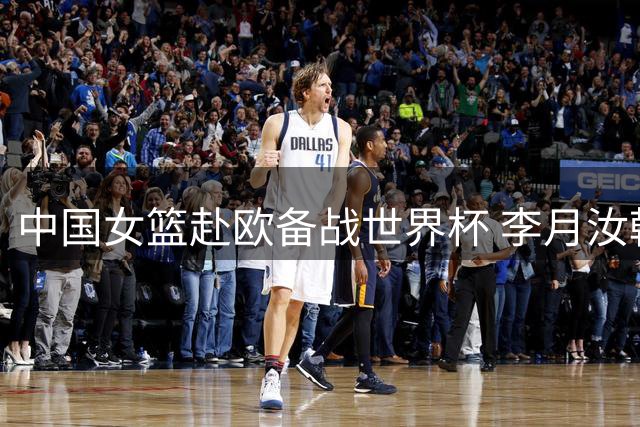 中国女篮赴欧备战世界杯 李月汝韩旭或最后时刻归队