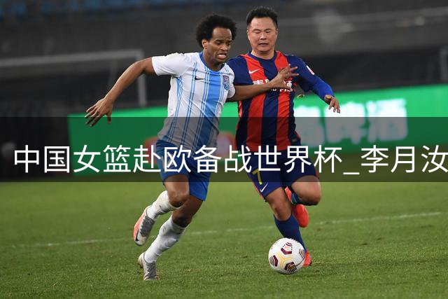 中国女篮赴欧备战世界杯 李月汝韩旭或最后时刻归队
