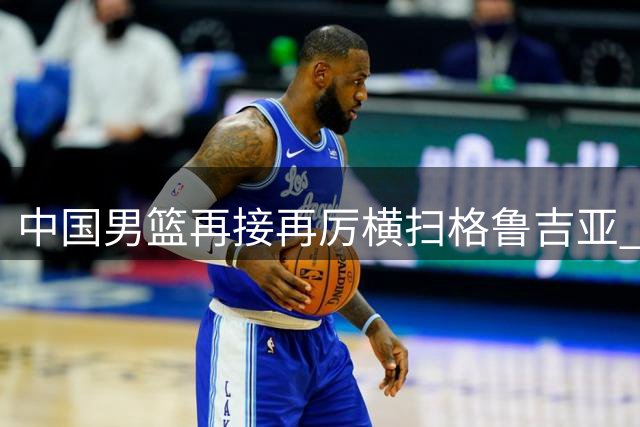 中国男篮再接再厉横扫格鲁吉亚 两大新星闪耀四国赛