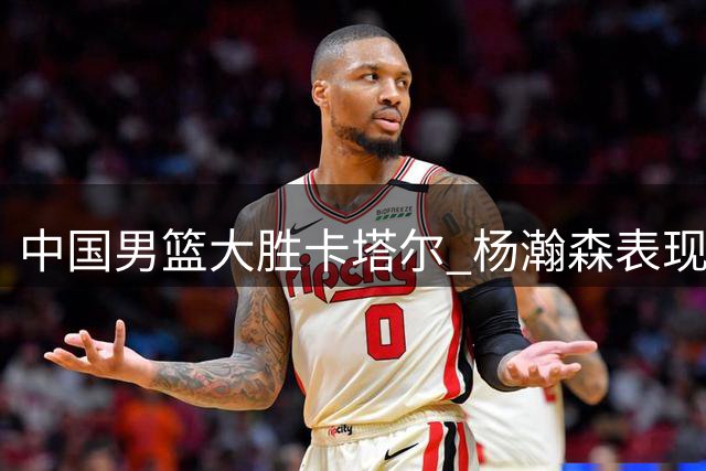 中国男篮大胜卡塔尔 杨瀚森表现抢眼