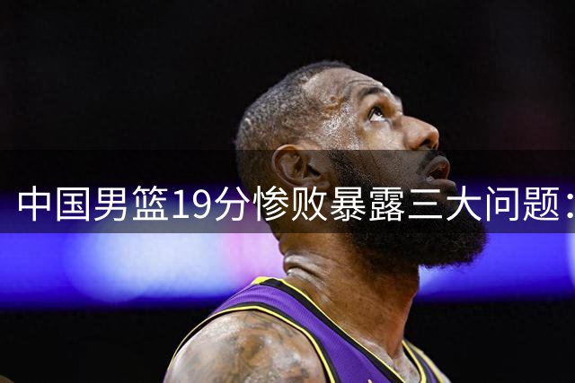 中国男篮19分惨败暴露三大问题：后场失控，主力发挥失常