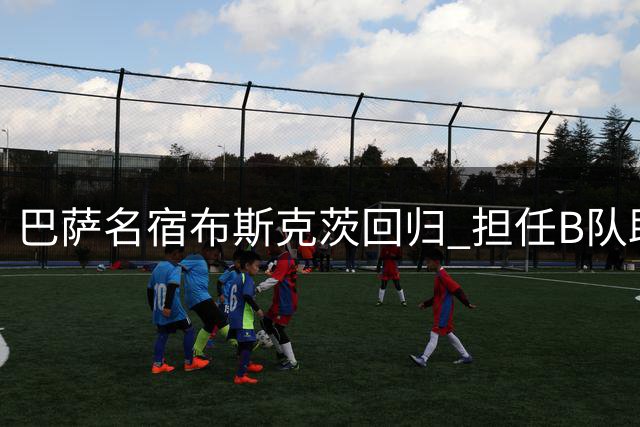 巴萨名宿布斯克茨回归 担任B队助理教练