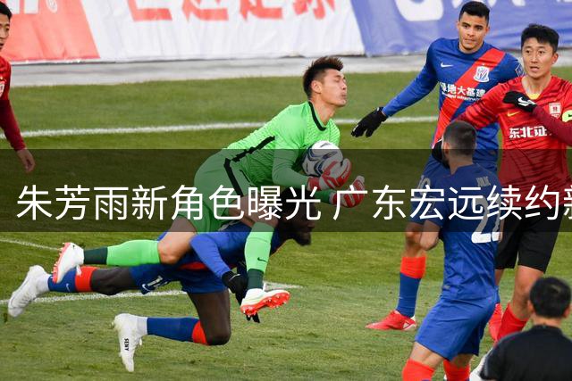 朱芳雨新角色曝光 广东宏远续约新星 引援计划遭截胡