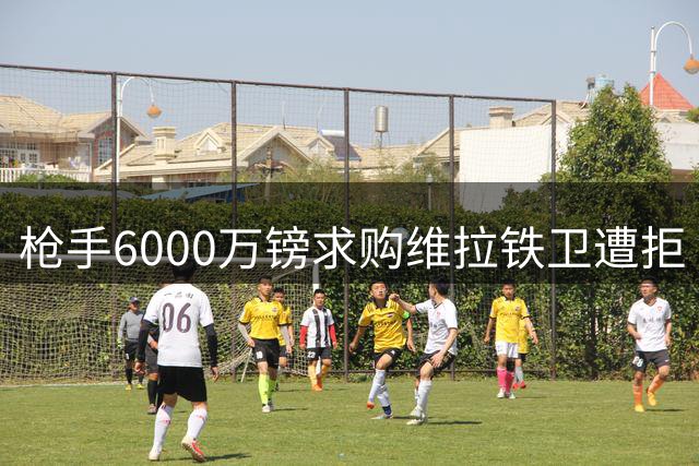 枪手6000万镑求购维拉铁卫遭拒