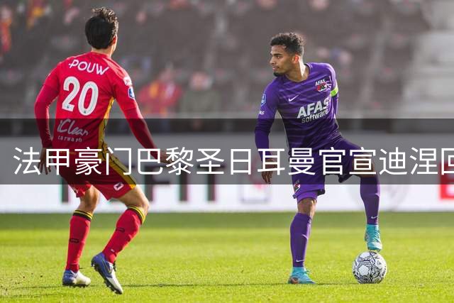 法甲豪门巴黎圣日耳曼官宣迪涅回归 33岁国脚后卫签下五年长约