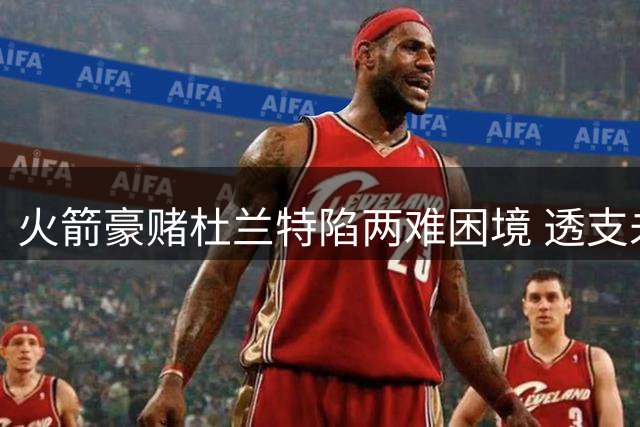 火箭豪赌杜兰特陷两难困境 透支未来换短暂热度代价惨重