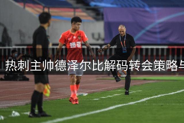 热刺主帅德泽尔比解码转会策略与执教哲学：从利物浦精神到瓜式巴萨理念
