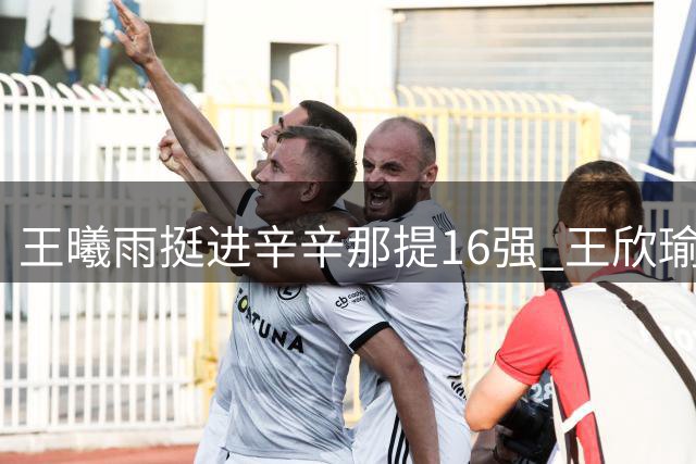 王曦雨挺进辛辛那提16强 王欣瑜惜败世界第一