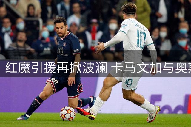 红魔引援再掀波澜 卡马文加与奥斯梅恩成曼联双线目标