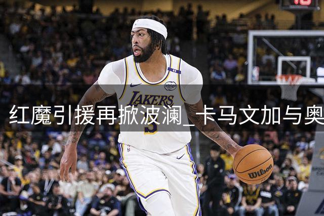 红魔引援再掀波澜 卡马文加与奥斯梅恩成曼联双线目标