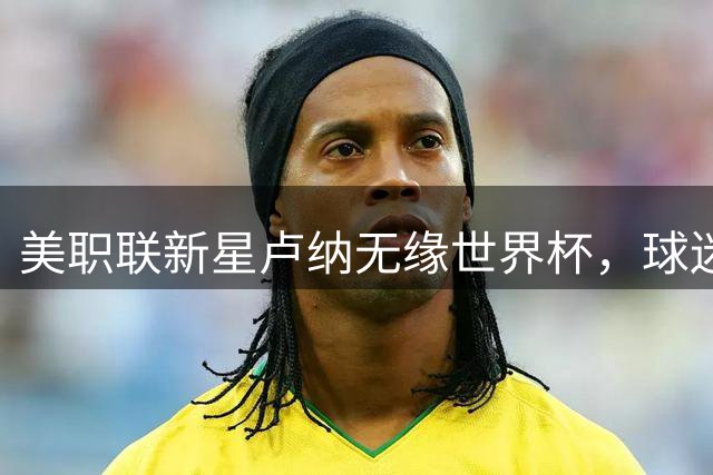 美职联新星卢纳无缘世界杯，球迷嘲讽暴露选人争议