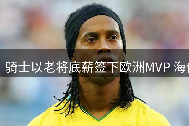 骑士以老将底薪签下欧洲MVP 海佐尼亚重返NBA填补侧翼空缺