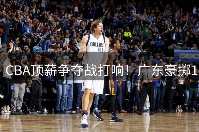 CBA顶薪争夺战打响！广东豪掷180万美金留外援 徐杰晋升副队长锁定未来