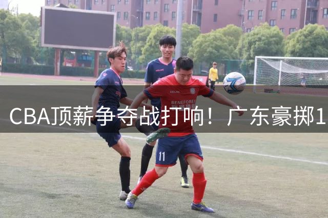 CBA顶薪争夺战打响！广东豪掷180万美金留外援 徐杰晋升副队长锁定未来